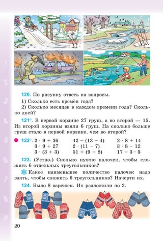 2020
120. Ïî ðèñóíêó îòâåòü íà âîïðîñû.
1) Ñêîëüêî åñòü âðåì í ãîäà?
2) Ñêîëüêî ìåñÿöåâ â êàæäîì âðåìåíè ãîäà? Ñêîëü-
êî äíåé?
121. Â ïåðâîé êîðçèíå 27 ãðóø, à âî âòîðîé — 15.
Èç âòîðîé êîðçèíû âçÿëè 6 ãðóø. Íà ñêîëüêî áîëüøå
ãðóø ñòàëî â ïåðâîé êîðçèíå, ÷åì âî âòîðîé?
122. 2 · 9 + 36 42 – (13 – 4) 2 · 8 + 14
3 · 9 + 27 2 · (11 – 7) 3 · 8 – 12
3 · (3 + 3) 51 + (9 + 8) 17 – 3 · 5
123. (Óñòíî.) Ñêîëüêî íóæíî ïàëî÷åê, ÷òîáû ñëî-
æèòü 6 îòäåëüíûõ òðåóãîëüíèêîâ?
Êàêîå íàèìåíüøåå êîëè÷åñòâî ïàëî÷åê íàäî
âçÿòü, ÷òîáû ñëîæèòü 6 òðåóãîëüíèêîâ? Íà÷åðòè èõ.
124. Áûëî 8 âàðåæåê. Èõ ðàçëîæèëè ïî 2.
Bogdanovych_Mat_P_3rus_(089-13)_v.indd 20 13.08.2014 10:32:43
 