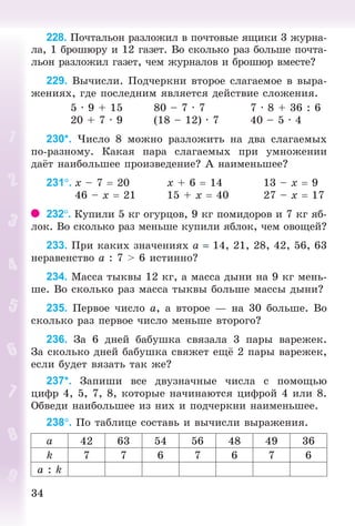 3434
228. Ïî÷òàëüîí ðàçëîæèë â ïî÷òîâûå ÿùèêè 3 æóðíà-
ëà, 1 áðîøþðó è 12 ãàçåò. Âî ñêîëüêî ðàç áîëüøå ïî÷òà-
ëüîí ðàçëîæèë ãàçåò, ÷åì æóðíàëîâ è áðîøþð âìåñòå?
229. Âû÷èñëè. Ïîä÷åðêíè âòîðîå ñëàãàåìîå â âûðà-
æåíèÿõ, ãäå ïîñëåäíèì ÿâëÿåòñÿ äåéñòâèå ñëîæåíèÿ.
5 · 9 + 15 80 – 7 · 7 7 · 8 + 36 : 6
20 + 7 · 9 (18 – 12) · 7 40 – 5 · 4
230*. ×èñëî 8 ìîæíî ðàçëîæèòü íà äâà ñëàãàåìûõ
ïî-ðàçíîìó. Êàêàÿ ïàðà ñëàãàåìûõ ïðè óìíîæåíèè
äà ò íàèáîëüøåå ïðîèçâåäåíèå? À íàèìåíüøåå?
231. õ – 7 20 õ + 6 14 13 – õ 9
46 – õ 21 15 + õ 40 27 – õ 17
232. Êóïèëè 5 êã îãóðöîâ, 9 êã ïîìèäîðîâ è 7 êã ÿá-
ëîê. Âî ñêîëüêî ðàç ìåíüøå êóïèëè ÿáëîê, ÷åì îâîùåé?
233. Ïðè êàêèõ çíà÷åíèÿõ à 14, 21, 28, 42, 56, 63
íåðàâåíñòâî à : 7 > 6 èñòèííî?
234. Ìàññà òûêâû 12 êã, à ìàññà äûíè íà 9 êã ìåíü-
øå. Âî ñêîëüêî ðàç ìàññà òûêâû áîëüøå ìàññû äûíè?
235. Ïåðâîå ÷èñëî à, à âòîðîå — íà 30 áîëüøå. Âî
ñêîëüêî ðàç ïåðâîå ÷èñëî ìåíüøå âòîðîãî?
236. Çà 6 äíåé áàáóøêà ñâÿçàëà 3 ïàðû âàðåæåê.
Çà ñêîëüêî äíåé áàáóøêà ñâÿæåò åù 2 ïàðû âàðåæåê,
åñëè áóäåò âÿçàòü òàê æå?
237*. Çàïèøè âñå äâóçíà÷íûå ÷èñëà ñ ïîìîùüþ
öèôð 4, 5, 7, 8, êîòîðûå íà÷èíàþòñÿ öèôðîé 4 èëè 8.
Îáâåäè íàèáîëüøåå èç íèõ è ïîä÷åðêíè íàèìåíüøåå.
238. Ïî òàáëèöå ñîñòàâü è âû÷èñëè âûðàæåíèÿ.
à 42 63 54 56 48 49 36
k 7 7 6 7 6 7 6
a : k
Bogdanovych_Mat_P_3rus_(089-13)_v.indd 34 13.08.2014 10:32:45
 