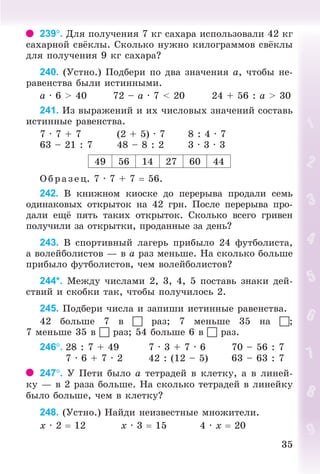 3535
239. Äëÿ ïîëó÷åíèÿ 7 êã ñàõàðà èñïîëüçîâàëè 42 êã
ñàõàðíîé ñâ êëû. Ñêîëüêî íóæíî êèëîãðàììîâ ñâ êëû
äëÿ ïîëó÷åíèÿ 9 êã ñàõàðà?
240. (Óñòíî.) Ïîäáåðè ïî äâà çíà÷åíèÿ à, ÷òîáû íå-
ðàâåíñòâà áûëè èñòèííûìè.
à · 6 > 40 72 – à · 7 < 20 24 + 56 : à > 30
241. Èç âûðàæåíèé è èõ ÷èñëîâûõ çíà÷åíèé ñîñòàâü
èñòèííûå ðàâåíñòâà.
7 · 7 + 7 (2 + 5) · 7 8 : 4 · 7
63 – 21 : 7 48 – 8 : 2 3 · 3 · 3
49 56 14 27 60 44
Îáðàçåö. 7 · 7 + 7 56.
242. Â êíèæíîì êèîñêå äî ïåðåðûâà ïðîäàëè ñåìü
îäèíàêîâûõ îòêðûòîê íà 42 ãðí. Ïîñëå ïåðåðûâà ïðî-
äàëè åù ïÿòü òàêèõ îòêðûòîê. Ñêîëüêî âñåãî ãðèâåí
ïîëó÷èëè çà îòêðûòêè, ïðîäàííûå çà äåíü?
243. Â ñïîðòèâíûé ëàãåðü ïðèáûëî 24 ôóòáîëèñòà,
à âîëåéáîëèñòîâ — â à ðàç ìåíüøå. Íà ñêîëüêî áîëüøå
ïðèáûëî ôóòáîëèñòîâ, ÷åì âîëåéáîëèñòîâ?
244*. Ìåæäó ÷èñëàìè 2, 3, 4, 5 ïîñòàâü çíàêè äåé-
ñòâèé è ñêîáêè òàê, ÷òîáû ïîëó÷èëîñü 2.
245. Ïîäáåðè ÷èñëà è çàïèøè èñòèííûå ðàâåíñòâà.
42 áîëüøå 7 â  ðàç; 7 ìåíüøå 35 íà ;
7 ìåíüøå 35 â  ðàç; 54 áîëüøå 6 â  ðàç.
246. 28 : 7 + 49 7 · 3 + 7 · 6 70 – 56 : 7
7 · 6 + 7 · 2 42 : (12 – 5) 63 – 63 : 7
247. Ó Ïåòè áûëî à òåòðàäåé â êëåòêó, à â ëèíåé-
êó — â 2 ðàçà áîëüøå. Íà ñêîëüêî òåòðàäåé â ëèíåéêó
áûëî áîëüøå, ÷åì â êëåòêó?
248. (Óñòíî.) Íàéäè íåèçâåñòíûå ìíîæèòåëè.
õ · 2 12 õ · 3 15 4 · õ 20
Bogdanovych_Mat_P_3rus_(089-13)_v.indd 35 13.08.2014 10:32:45
 