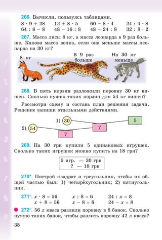 3838
266. Âû÷èñëè, ïîëüçóÿñü òàáëèöàìè.
8 · 9 + 28 12 + 8 · 5 60 – 8 · 4 24 : 4 · 8
64 : 8 – 8 48 – 16 : 8 48 – 24 : 8 32 : 8 · 2
267. Ìàññà ëèñû 8 êã, à ìàññà ëåîïàðäà â 9 ðàç áîëü-
øå. Êàêîâà ìàññà âîëêà, åñëè îíà ìåíüøå ìàññû ëåî-
ïàðäà íà 30 êã?
8 êã
Â 9 ðàç
áîëüøå
Íà 30 êã
ìåíüøå
268. Â ïÿòü êîðçèí ðàçëîæèëè ïîðîâíó 30 êã âè-
øåí. Ñêîëüêî íóæíî òàêèõ êîðçèí äëÿ 54 êã âèøåí?
Ðàññìîòðè ñõåìó è ñîñòàâü ïëàí ðåøåíèÿ çàäà÷è.
Ðåøåíèå çàïèøè îòäåëüíûìè äåéñòâèÿìè.
2)
1) 30
54
5
?
?
269. Íà 30 ãðí êóïèëè 5 îäèíàêîâûõ èãðóøåê.
Ñêîëüêî òàêèõ èãðóøåê ìîæíî êóïèòü íà 18 ãðí?
5 èãð. — 30 ãðí
? — 18 ãðí
270*. Ïîñòðîé êâàäðàò è òðåóãîëüíèê, ÷òîáû èõ îá-
ùåé ÷àñòüþ áûë: 1) ÷åòûð õóãîëüíèê; 2) ïÿòèóãîëü-
íèê.
271. x · 8 56 x : 8 6 24 : x 8
x + 8 56 x – 8 6 24 – x 8
272. 56 ë êâàñà ðàçëèëè ïîðîâíó â 8 áàíîê. Ñêîëüêî
íóæíî òàêèõ áàíîê, ÷òîáû ðàçëèòü ïîðîâíó 42 ë êâàñà?
Bogdanovych_Mat_P_3rus_(089-13)_v.indd 38 13.08.2014 10:32:45
 