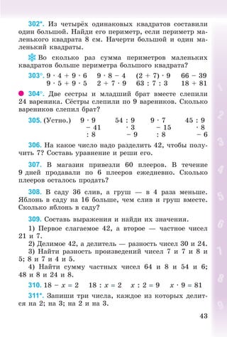 4343
302*. Èç ÷åòûð õ îäèíàêîâûõ êâàäðàòîâ ñîñòàâèëè
îäèí áîëüøîé. Íàéäè åãî ïåðèìåòð, åñëè ïåðèìåòð ìà-
ëåíüêîãî êâàäðàòà 8 ñì. Íà÷åðòè áîëüøîé è îäèí ìà-
ëåíüêèé êâàäðàòû.
Âî ñêîëüêî ðàç ñóììà ïåðèìåòðîâ ìàëåíüêèõ
êâàäðàòîâ áîëüøå ïåðèìåòðà áîëüøîãî êâàäðàòà?
303. 9 · 4 + 9 · 6 9 · 8 – 4 (2 + 7) · 9 66 – 39
9 · 5 + 9 · 5 2 + 7 · 9 63 : 7 : 3 18 + 81
304. Äâå ñåñòðû è ìëàäøèé áðàò âìåñòå ñëåïèëè
24 âàðåíèêà. Ñ ñòðû ñëåïèëè ïî 9 âàðåíèêîâ. Ñêîëüêî
âàðåíèêîâ ñëåïèë áðàò?
305. (Óñòíî.) 9 · 9 54 : 9 9 · 7 45 : 9
– 41 · 3 – 15 · 8
: 8 – 9 : 8 – 6
306. Íà êàêîå ÷èñëî íàäî ðàçäåëèòü 42, ÷òîáû ïîëó-
÷èòü 7? Ñîñòàâü óðàâíåíèå è ðåøè åãî.
307. Â ìàãàçèí ïðèâåçëè 60 ïëååðîâ. Â òå÷åíèå
9 äíåé ïðîäàâàëè ïî 6 ïëååðîâ åæåäíåâíî. Ñêîëüêî
ïëååðîâ îñòàëîñü ïðîäàòü?
308. Â ñàäó 36 ñëèâ, à ãðóø — â 4 ðàçà ìåíüøå.
ßáëîíü â ñàäó íà 16 áîëüøå, ÷åì ñëèâ è ãðóø âìåñòå.
Ñêîëüêî ÿáëîíü â ñàäó?
309. Ñîñòàâü âûðàæåíèÿ è íàéäè èõ çíà÷åíèÿ.
1) Ïåðâîå ñëàãàåìîå 42, à âòîðîå — ÷àñòíîå ÷èñåë
21 è 7.
2) Äåëèìîå 42, à äåëèòåëü — ðàçíîñòü ÷èñåë 30 è 24.
3) Íàéòè ðàçíîñòü ïðîèçâåäåíèé ÷èñåë 7 è 7 è 8 è
5; 8 è 7 è 4 è 5.
4) Íàéòè ñóììó ÷àñòíûõ ÷èñåë 64 è 8 è 54 è 6;
48 è 8 è 24 è 8.
310. 18 – x 2 18 : x 2 x : 2 9 x · 9 81
311*. Çàïèøè òðè ÷èñëà, êàæäîå èç êîòîðûõ äåëèò-
ñÿ íà 2; íà 3; íà 2 è íà 3.
Bogdanovych_Mat_P_3rus_(089-13)_v.indd 43 13.08.2014 10:32:46
 