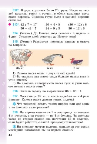4444
312. Â äâóõ êîðçèíàõ áûëî 20 ãðóø. Êîãäà èç ïåð-
âîé êîðçèíû âçÿëè 4 ãðóøè, â îáåèõ êîðçèíàõ ãðóø
ñòàëî ïîðîâíó. Ñêîëüêî ãðóø áûëî â êàæäîé êîðçèíå
ñíà÷àëà?
313. 42 : 7 + 17 20 + 9 · 5 (36 + 12) : 6
56 – 42 : 7 24 – 9 : 3 36 + 12 : 6
314. (Óñòíî.) Äî Íîâîãî ãîäà îñòàëîñü 8 íåäåëü è
4 äíÿ. Ñêîëüêî äíåé îñòàëîñü äî Íîâîãî ãîäà?
315. (Óñòíî.) Ðàññìîòðè ÷èñëîâûå äàííûå è îòâåòü
íà âîïðîñû.
35 êã 5 êã 2 êã
1) Êàêîâà ìàññà îâöû è äâóõ òàêèõ ãóñåé?
2) Âî ñêîëüêî ðàç ìàññà îâöû áîëüøå ìàññû ãóñÿ è
óòêè âìåñòå?
3) Íà ñêîëüêî êèëîãðàììîâ ìàññà ãóñÿ è óòêè âìå-
ñòå ìåíüøå ìàññû îâöû?
316. Ñîñòàâü çàäà÷ó ïî âûðàæåíèþ 36 + 36 : 4.
317. Ìàññà îâöû 32 êã, à ìàññà èíäåéêè — â 4 ðàçà
ìåíüøå. Êàêîâà ìàññà äåâÿòè òàêèõ èíäååê?
×òî òÿæåëåå: äåâÿòü òàêèõ èíäååê èëè äâå îâöû
è íà ñêîëüêî êèëîãðàììîâ?
318. Íà ïåðâîì ñòàíêå çà 1 ÷ ìàñòåðèöà èçãîòîâèëà
4 ì ïîëîòíà, à íà âòîðîì — íà 3 ì áîëüøå. Çà ñêîëüêî
÷àñîâ íà âòîðîì ñòàíêå îíà èçãîòîâèò 56 ì ïîëîòíà,
åñëè áóäåò ðàáîòàòü ñ òàêîé ïðîèçâîäèòåëüíîñòüþ?
Íà ñêîëüêî ìåòðîâ ïîëîòíà ìåíüøå çà ýòî âðåìÿ
ìàñòåðèöà èçãîòîâèëà áû íà ïåðâîì ñòàíêå?
Bogdanovych_Mat_P_3rus_(089-13)_v.indd 44 13.08.2014 10:32:46
 