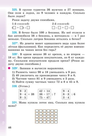 4646
325. Â ãðóïïå òóðèñòîâ 36 ìóæ÷èí è 27 æåíùèí.
Îíè ñåëè â ëîäêè, ïî 9 ÷åëîâåê â êàæäóþ. Ñêîëüêî
áûëî ëîäîê?
Ðåøè çàäà÷ó äâóìÿ ñïîñîáàìè.
1-é ñ ï îñîá: 2-é ñïîñîá:
( + ) :   :  +  : 
326. Â áî÷êå áûëî 100 ë áåíçèíà. Èç íå îòëèëè â
áàê àâòîìîáèëÿ 56 ë áåíçèíà, à ìîòîöèêëà — â 7 ðàç
ìåíüøå. Ñêîëüêî ëèòðîâ áåíçèíà îñòàëîñü â áî÷êå?
327*. Èç äåâÿòè ìîíåò îäèíàêîâîãî âèäà îäíà áîëåå
ë ãêàÿ (ôàëüøèâàÿ). Êàê îïðåäåëèòü å äâóìÿ âçâåøè-
âàíèÿìè íà ÷àøàõ âåñîâ áåç ãèðü?
328. Â îäíîì ìåøêå 36 êã îðåõîâ, à âî âòîðîì —
18 êã. Âñå îðåõè ïðîäàëè ïîêóïàòåëÿì, ïî 6 êã êàæäî-
ìó. Ñêîëüêèì ïîêóïàòåëÿì ïðîäàëè îðåõè? (Ðåøè çà-
äà÷ó äâóìÿ ñïîñîáàìè.)
329. Çàïèøè è âû÷èñëè âûðàæåíèÿ.
1) Ðàçíîñòü ÷èñåë 90 è 18 óìåíüøèòü â 9 ðàç.
2) 40 óâåëè÷èòü íà ïðîèçâåäåíèå ÷èñåë 9 è 6.
3) ×àñòíîå ÷èñåë 81 è 9 óìåíüøèòü â 3 ðàçà.
4) Íàéòè ñóììó ÷àñòíûõ ÷èñåë 72 è 8 è 45 è 9.
330. (Óñòíî.)
9 · 2
9 · 4
9 · 5
+ 38
42 + 14
38 – 17
75 – 47
: 7
9 · 4
8 · 3
3 · 4
: 6
331. Ìàìà êóïèëà ëîòîê ÿèö. Ñêîëüêî ÿèö êóïèëà
ìàìà?
Bogdanovych_Mat_P_3rus_(089-13)_v.indd 46 13.08.2014 10:32:47
 