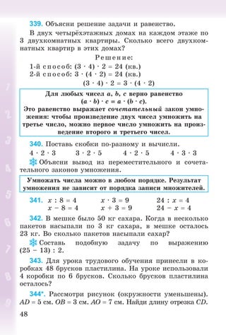 4848
339. Îáúÿñíè ðåøåíèå çàäà÷è è ðàâåíñòâî.
Â äâóõ ÷åòûð õýòàæíûõ äîìàõ íà êàæäîì ýòàæå ïî
3 äâóõêîìíàòíûõ êâàðòèðû. Ñêîëüêî âñåãî äâóõêîì-
íàòíûõ êâàðòèð â ýòèõ äîìàõ?
Ð åøåíèå:
1-é ñïîñîá: (3 · 4) · 2 24 (êâ.)
2-é ñïîñîá: 3 · (4 · 2) 24 (êâ.)
(3 · 4) · 2 3 · (4 · 2)
Äëÿ ëþáûõ ÷èñåë a, b, c âåðíî ðàâåíñòâî
(a · b) · c a · (b · c).
Ýòî ðàâåíñòâî âûðàæàåò ñî÷åòàòåëüíûé çàêîí óìíî-
æåíèÿ: ÷òîáû ïðîèçâåäåíèå äâóõ ÷èñåë óìíîæèòü íà
òðåòüå ÷èñëî, ìîæíî ïåðâîå ÷èñëî óìíîæèòü íà ïðîèç-
âåäåíèå âòîðîãî è òðåòüåãî ÷èñåë.
340. Ïîñòàâü ñêîáêè ïî-ðàçíîìó è âû÷èñëè.
4 · 2 · 3 3 · 2 · 5 4 · 2 · 5 4 · 3 · 3
Îáúÿñíè âûâîä èç ïåðåìåñòèòåëüíîãî è ñî÷åòà-
òåëüíîãî çàêîíîâ óìíîæåíèÿ.
Óìíîæàòü ÷èñëà ìîæíî â ëþáîì ïîðÿäêå. Ðåçóëüòàò
óìíîæåíèÿ íå çàâèñèò îò ïîðÿäêà çàïèñè ìíîæèòåëåé.
341. x : 8 4 x · 3 9 24 : x 4
x – 8 4 x + 3 9 24 – x 4
342. Â ìåøêå áûëî 50 êã ñàõàðà. Êîãäà â íåñêîëüêî
ïàêåòîâ íàñûïàëè ïî 3 êã ñàõàðà, â ìåøêå îñòàëîñü
23 êã. Âî ñêîëüêî ïàêåòîâ íàñûïàëè ñàõàð?
Ñîñòàâü ïîäîáíóþ çàäà÷ó ïî âûðàæåíèþ
(25 – 13) : 2.
343. Äëÿ óðîêà òðóäîâîãî îáó÷åíèÿ ïðèíåñëè â êî-
ðîáêàõ 48 áðóñêîâ ïëàñòèëèíà. Íà óðîêå èñïîëüçîâàëè
4 êîðîáêè ïî 6 áðóñêîâ. Ñêîëüêî áðóñêîâ ïëàñòèëèíà
îñòàëîñü?
344*. Ðàññìîòðè ðèñóíîê (îêðóæíîñòè óìåíüøåíû).
AD 5 ñì. OB 3 ñì. AO 7 ñì. Íàéäè äëèíó îòðåçêà ÑD.
Bogdanovych_Mat_P_3rus_(089-13)_v.indd 48 13.08.2014 10:32:47
 