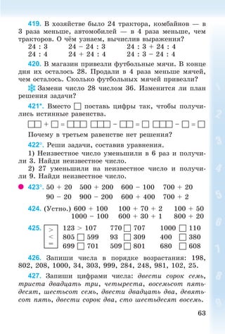 6363
419. Â õîçÿéñòâå áûëî 24 òðàêòîðà, êîìáàéíîâ — â
3 ðàçà ìåíüøå, àâòîìîáèëåé — â 4 ðàçà ìåíüøå, ÷åì
òðàêòîðîâ. Î ÷ ì óçíàåì, âû÷èñëèâ âûðàæåíèÿ?
24 : 3 24 – 24 : 3 24 : 3 + 24 : 4
24 : 4 24 + 24 : 4 24 : 3 – 24 : 4
420. Â ìàãàçèí ïðèâåçëè ôóòáîëüíûå ìÿ÷è. Â êîíöå
äíÿ èõ îñòàëîñü 28. Ïðîäàëè â 4 ðàçà ìåíüøå ìÿ÷åé,
÷åì îñòàëîñü. Ñêîëüêî ôóòáîëüíûõ ìÿ÷åé ïðèâåçëè?
Çàìåíè ÷èñëî 28 ÷èñëîì 36. Èçìåíèòñÿ ëè ïëàí
ðåøåíèÿ çàäà÷è?
421*. Âìåñòî  ïîñòàâü öèôðû òàê, ÷òîáû ïîëó÷è-
ëèñü èñòèííûå ðàâåíñòâà.
 +    –    –  
Ïî÷åìó â òðåòüåì ðàâåíñòâå íåò ðåøåíèÿ?
422. Ðåøè çàäà÷è, ñîñòàâèâ óðàâíåíèÿ.
1) Íåèçâåñòíîå ÷èñëî óìåíüøèëè â 6 ðàç è ïîëó÷è-
ëè 3. Íàéäè íåèçâåñòíîå ÷èñëî.
2) 27 óìåíüøèëè íà íåèçâåñòíîå ÷èñëî è ïîëó÷è-
ëè 9. Íàéäè íåèçâåñòíîå ÷èñëî.
423. 50 + 20 500 + 200 600 – 100 700 + 20
90 – 20 900 – 200 600 + 400 700 + 2
424. (Óñòíî.) 600 + 100 100 + 70 + 2 100 + 50
1000 – 100 600 + 30 + 1 800 + 20
425. >
<
=
123 > 107 770  707 1000  110
805  599 93  309 400  380
699  701 509  801 680  608
426. Çàïèøè ÷èñëà â ïîðÿäêå âîçðàñòàíèÿ: 198,
802, 208, 1000, 34, 303, 999, 284, 248, 981, 102, 25.
427. Çàïèøè öèôðàìè ÷èñëà: äâåñòè ñîðîê ñåìü,
òðèñòà äâàäöàòü òðè, ÷åòûðåñòà, âîñåìüñîò ïÿòü-
äåñÿò, øåñòüñîò ñåìü, äâåñòè äâàäöàòü äâà, äåâÿòü-
ñîò ïÿòü, äâåñòè ñîðîê äâà, ñòî øåñòüäåñÿò âîñåìü.
Bogdanovych_Mat_P_3rus_(089-13)_v.indd 63 13.08.2014 10:32:49
 