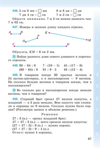 6767
446. 5 ñì 8 ìì  ìì 8 ì 8 äì  äì
7 äì 4 ñì  ñì 7 ì 2 ñì  ñì
Î á ð àòè âíèìàíèå. 7 ì 2 ñì ìîæíî çàïèñàòü òàê:
7 ì 02 ñì.
447. Èçìåðü è çàïèøè äëèíó êàæäîãî îòðåçêà.
Î á ð àçåö. KÌ 6 ñì 2 ìì.
Íàéäè ðàçíîñòü äëèí ñàìîãî äëèííîãî è êîðîòêî-
ãî îòðåçêîâ.
448. 80 – 64 : 8 7 · (10 – 1) 45 : (17 – 8)
(80 – 64) : 8 81 : 9 · 5 48 : (12 – 4)
449. Â òîâàðíîì ïîåçäå 30 êðûòûõ âàãîíîâ è
24 âàãîíà-öèñòåðíû, à â ïàññàæèðñêîì — 9 âàãîíîâ.
Íà ñêîëüêî áîëüøå âàãîíîâ â òîâàðíîì ïîåçäå, ÷åì â
ïàññàæèðñêîì?
Âî ñêîëüêî ðàç â ïàññàæèðñêîì ïîåçäå ìåíüøå
âàãîíîâ, ÷åì â òîâàðíîì?
450. Ñòàðøèé áðàò ñðåçàë 27 âèëêîâ êàïóñòû, à
ìëàäøèé — â 3 ðàçà ìåíüøå. Âñþ êàïóñòó îíè ñëîæè-
ëè â êîðçèíû ïî 9 âèëêîâ. Ñêîëüêî íóæíî áûëî êîð-
çèí? (Ðàññìîòðè çàïèñè è îáúÿñíè ðåøåíèå.)
Ðåøåíèå:
27 : 3 (â.) — ñðåçàë ìëàäøèé áðàò;
27 + 27 : 3 (â.) — âñåãî ñðåçàëè âèëêîâ êàïóñòû;
(27 + 27 : 3) : 9 (ê.) — íóæíî êîðçèí.
(27 + 27 : 3) : 9 4 (ê.)
Î òâ åò: íóæíî 4 êîðçèíû.
Bogdanovych_Mat_P_3rus_(089-13)_v.indd 67 13.08.2014 10:32:49
 