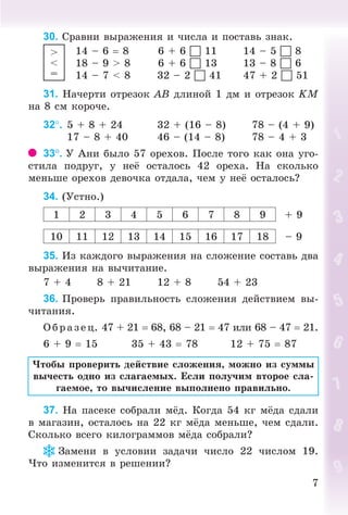 77
30. Ñðàâíè âûðàæåíèÿ è ÷èñëà è ïîñòàâü çíàê.
14 – 6 8 6 + 6  11 14 – 5  8
18 – 9 > 8 6 + 6  13 13 – 8  6
14 – 7 < 8 32 – 2  41 47 + 2  51
31. Íà÷åðòè îòðåçîê ÀÂ äëèíîé 1 äì è îòðåçîê KÌ
íà 8 ñì êîðî÷å.
32. 5 + 8 + 24 32 + (16 – 8) 78 – (4 + 9)
17 – 8 + 40 46 – (14 – 8) 78 – 4 + 3
33. Ó Àíè áûëî 57 îðåõîâ. Ïîñëå òîãî êàê îíà óãî-
ñòèëà ïîäðóã, ó íå îñòàëîñü 42 îðåõà. Íà ñêîëüêî
ìåíüøå îðåõîâ äåâî÷êà îòäàëà, ÷åì ó íå îñòàëîñü?
34. (Óñòíî.)
1 2 3 4 5 6 7 8 9 + 9
10 11 12 13 14 15 16 17 18 – 9
35. Èç êàæäîãî âûðàæåíèÿ íà ñëîæåíèå ñîñòàâü äâà
âûðàæåíèÿ íà âû÷èòàíèå.
7 + 4 8 + 21 12 + 8 54 + 23
36. Ïðîâåðü ïðàâèëüíîñòü ñëîæåíèÿ äåéñòâèåì âû-
÷èòàíèÿ.
Î á ð àçåö. 47 + 21 68, 68 – 21 47 èëè 68 – 47 21.
6 + 9 15 35 + 43 78 12 + 75 87
×òîáû ïðîâåðèòü äåéñòâèå ñëîæåíèÿ, ìîæíî èç ñóììû
âû÷åñòü îäíî èç ñëàãàåìûõ. Åñëè ïîëó÷èì âòîðîå ñëà-
ãàåìîå, òî âû÷èñëåíèå âûïîëíåíî ïðàâèëüíî.
37. Íà ïàñåêå ñîáðàëè ì ä. Êîãäà 54 êã ì äà ñäàëè
â ìàãàçèí, îñòàëîñü íà 22 êã ì äà ìåíüøå, ÷åì ñäàëè.
Ñêîëüêî âñåãî êèëîãðàììîâ ì äà ñîáðàëè?
Çàìåíè â óñëîâèè çàäà÷è ÷èñëî 22 ÷èñëîì 19.
×òî èçìåíèòñÿ â ðåøåíèè?
>
<
=
Bogdanovych_Mat_P_3rus_(089-13)_v.indd 7 13.08.2014 10:32:41
 