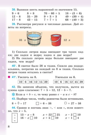 88
38. Âûïèøè øåñòü âûðàæåíèé ñî çíà÷åíèåì 15.
9 + 6 8 + 8 70 – 60 + 5 18 – (3 + 6)
12 – 8 35 – 20 9 + 3 + 3 49 – (30 + 4)
17 – 8 43 – 15 7 + 7 + 1 68 – (40 + 3)
39. Ðàññìîòðè ðèñóíêè è ÷èñëîâûå äàííûå. Äàé îò-
âåòû íà âîïðîñû.
31 ë 12 ë
1) Ñêîëüêî ëèòðîâ âîäû âìåùàþò òðè òàêèõ êàä-
êè; äâå êàäêè è âåäðî; êàäêà è äâà âåäðà?
2) Íà ñêîëüêî ëèòðîâ âîäû áîëüøå âìåùàþò äâå
êàäêè, ÷åì âåäðî?
40. Â ñâèòêå áûëî 28 ì òêàíè. Ñøèëè äâà ïîäîäå-
ÿëüíèêà, ïîòðàòèâ íà êàæäûé ïî 8 ì òêàíè. Ñêîëüêî
ìåòðîâ òêàíè îñòàëîñü â ñâèòêå?
41. Óâåëè÷ü íà 8. Óìåíüøè íà 6.
10 6 16 12 15 39 10 6 16 12 45 39
42. Ïî çàïèñÿì îáúÿñíè, ÷òî ïîëó÷èëè, âû÷òÿ èç
ñóììû îäíî ñëàãàåìîå: 7 + 5 12, 12 – 5 7.
Åñëè à + b ñ, òî ÷åìó ðàâíî ñ – à è ñ – b?
43. Ïîäáåðè ÷èñëà, ÷òîáû ðàâåíñòâà áûëè èñòèííûìè.
8 + 17  + 6 38 À + 27 58
44. Ñðàâíè è ïîñòàâü çíàê >, < èëè , åñëè èçâåñò-
íî, ÷òî õ 5.
13 – õ 8 õ + 22  25 õ – 2  10
16 – õ  10 õ + 5  10 õ – 1  4
>
<
=
Bogdanovych_Mat_P_3rus_(089-13)_v.indd 8 13.08.2014 10:32:41
 
