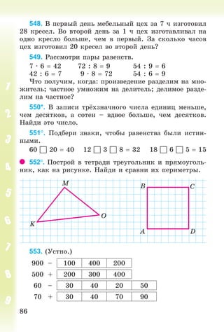 8686
548. Â ïåðâûé äåíü ìåáåëüíûé öåõ çà 7 ÷ èçãîòîâèë
28 êðåñåë. Âî âòîðîé äåíü çà 1 ÷ öåõ èçãîòàâëèâàë íà
îäíî êðåñëî áîëüøå, ÷åì â ïåðâûé. Çà ñêîëüêî ÷àñîâ
öåõ èçãîòîâèë 20 êðåñåë âî âòîðîé äåíü?
549. Ðàññìîòðè ïàðû ðàâåíñòâ.
7 · 6 42 72 : 8 9 54 : 9 6
42 : 6 7 9 · 8 72 54 : 6 9
×òî ïîëó÷èì, êîãäà: ïðîèçâåäåíèå ðàçäåëèì íà ìíî-
æèòåëü; ÷àñòíîå óìíîæèì íà äåëèòåëü; äåëèìîå ðàçäå-
ëèì íà ÷àñòíîå?
550*. Â çàïèñè òð õçíà÷íîãî ÷èñëà åäèíèö ìåíüøå,
÷åì äåñÿòêîâ, à ñîòåí – âäâîå áîëüøå, ÷åì äåñÿòêîâ.
Íàéäè ýòî ÷èñëî.
551. Ïîäáåðè çíàêè, ÷òîáû ðàâåíñòâà áûëè èñòèí-
íûìè.
60  20 40 12  3  8 32 18  6  5 15
552. Ïîñòðîé â òåòðàäè òðåóãîëüíèê è ïðÿìîóãîëü-
íèê, êàê íà ðèñóíêå. Íàéäè è ñðàâíè èõ ïåðèìåòðû.
553. (Óñòíî.)
900 – 100 400 200
500 + 200 300 400
60 – 30 40 20 50
70 + 30 40 70 90
Bogdanovych_Mat_P_3rus_(089-13)_v.indd 86 13.08.2014 10:32:52
 
