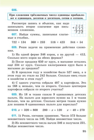 9595
606.
Ïðè ñëîæåíèè òðёõçíà÷íûõ ÷èñåë åäèíèöû ïðèáàâëÿ-
þò ê åäèíèöàì, äåñÿòêè ê äåñÿòêàì, ñîòíè ê ñîòíÿì.
Ðàññìîòðè çàïèñü è îáúÿñíè, êàê íàäî
çàïèñûâàòü âòîðîå ñëàãàåìîå ïðè ïèñü-
ìåííîì ñëîæåíèè.
607. Íàéäè ñóììû, çàïèñûâàÿ ñëàãàå-
ìûå â ñòîëáèê.
722 + 134 360 + 233 516 + 423 344 + 54
608. Ðåøè çàäà÷è íà ïðèìåíåíèå äåéñòâèÿ ñëîæå-
íèÿ.
1) Íà îäíîé ôåðìå 346 êîðîâ, à íà äðóãîé — 412.
Ñêîëüêî âñåãî êîðîâ íà îáåèõ ôåðìàõ?
2) Ïîñëå ïðîäàæè 650 êã êðóï, â ìàãàçèíå îñòàëîñü
åù 234 êã êðóï. Ñêîëüêî êèëîãðàììîâ êðóï áûëî â
ìàãàçèíå äî ïðîäàæè?
3) Â ïðîøëîì ãîäó â õîçÿéñòâå áûëî 527 îâåö, à â
ýòîì ãîäó èõ ñòàëî íà 242 áîëüøå. Ñêîëüêî îâåö ñòàëî
â õîçÿéñòâå â ýòîì ãîäó?
4) Ñ îäíîãî ó÷àñòêà ñîáðàëè 487 ö êàðòîôåëÿ. Ýòî
íà 168 ö ìåíüøå, ÷åì ñî âòîðîãî. Ñêîëüêî öåíòíåðîâ
êàðòîôåëÿ ñîáðàëè ñî âòîðîãî ó÷àñòêà?
609. Èç 18 ì òêàíè ñøèëè 9 îäèíàêîâûõ äåòñêèõ
ïàëüòî. Íà ïàëüòî äëÿ âçðîñëîãî íóæíî íà 1 ì òêàíè
áîëüøå, ÷åì íà äåòñêîå. Ñêîëüêî ìåòðîâ òêàíè íóæíî
äëÿ ïîøèâà 6 îäèíàêîâûõ ïàëüòî äëÿ âçðîñëûõ?
610. õ + 320 800 280 – õ 120 õ – 40 270
611. 1) Ðåøè, ñîñòàâèâ óðàâíåíèå. ×èñëî 573 áîëüøå
íåèçâåñòíîãî ÷èñëà íà 140. Íàéäè íåèçâåñòíîå ÷èñëî.
2) Èç íåèçâåñòíîãî ÷èñëà âû÷ëè 346 è ïîëó÷èëè 231.
Íàéäè íåèçâåñòíîå ÷èñëî.
Bogdanovych_Mat_P_3rus_(089-13)_v.indd 95 13.08.2014 10:32:54
 