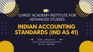 INDIAN ACCOUNTING
STANDARDS (IND AS 41)
CHRIST ACADEMY INSTITUTE FOR
ADVANCED STUDIES
NAME :- SRIKANTH M
CLASS:- 5TH SEM BCOM B SECTION
REG NO:- 20BCM082
 