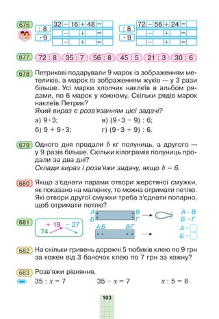 103
676 32 – 16 + 48 =
– + =
– + =
72 – 56 + 24 =
– + =
– + =
: 8
•9
: 8
•9
Петрикові подарували 9 марок із зображенням ме-
теликів, а марок із зображенням жуків — у 3 рази
більше. Усі марки хлопчик наклеїв в альбом ря-
дами, по 6 марок у кожному. Скільки рядів марок
наклеїв Петрик?
Який вираз є розв’язанням цієї задачі?
а) 9•3;	 в) (9•3 – 9) : 6;
б) 9 + 9•3;	 г) (9•3 + 9) : 6.
678
677 72 : 8 35 : 7 56 : 8 45 : 5 21 : 3 30 : 6
679 Одного дня продали b кг полуниць, а другого —
у 9 разів більше. Скільки кілограмів полуниць про-
дали за два дні?
Склади вираз і розв’яжи задачу, якщо b = 6.
Якщо з’єднати парами отвори жерстяної смужки,
як показано на малюнку, то можна отримати петлю.
Які отвори другої смужки треба з’єднати попарно,
щоб отримати петлю?
681
74
+ 19 – 27
680
На скільки гривень дорожчі 5 тюбиків клею по 9 грн
за кожен від 3 баночок клею по 7 грн за кожну?
682
Розв’яжи рівняння.
35 : х = 7 35 – х = 7 х : 5 = 8
683
 