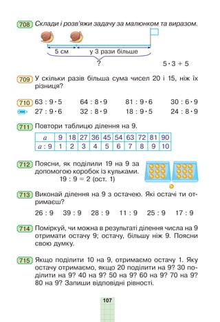 107
У скільки разів більша сума чисел 20 і 15, ніж їх
різниця?
709
Склади і розв’яжи задачу за малюнком та виразом.708
5 см у 3 рази більше
? 5•3 + 5
714 Поміркуй, чи можна в результаті ділення числа на 9
отримати остачу 9; остачу, більшу ніж 9. Поясни
свою думку.
715 Якщо поділити 10 на 9, отримаємо остачу 1. Яку
остачу отримаємо, якщо 20 поділити на 9? 30 по-
ділити на 9? 40 на 9? 50 на 9? 60 на 9? 70 на 9?
80 на 9? Запиши відповідні рівності.
710 63 : 9•5
27 : 9•6
64 : 8•9
32 : 8•9
81 : 9•6
18 : 9•5
30 : 6•9
24 : 8•9
711 Повтори таблицю ділення на 9.
а 9 18 27 36 45 54 63 72 81 90
а : 9 1 2 3 4 5 6 7 8 9 10
712 Поясни, як поділили 19 на 9 за
допомогою коробок із кульками.
19 : 9 = 2 (ост. 1)
713 Виконай ділення на 9 з остачею. Які остачі ти от-
римаєш?
26 : 9 39 : 9 28 : 9 11 : 9 25 : 9 17 : 9
 