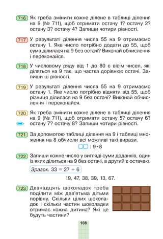 108
716 Як треба змінити кожне ділене в таблиці ділення
на 9 (№ 711), щоб отримати остачу 1? остачу 2?
остачу 3? остачу 4? Запиши чотири рівності.
У результаті ділення числа 55 на 9 отримаємо
остачу 1. Яке число потрібно додати до 55, щоб
сума ділилася на 9 без остачі? Виконай обчислення
і переконайся.
717
718 У числовому ряду від 1 до 80 є вісім чисел, які
діляться на 9 так, що частка дорівнює остачі. За-
пиши ці рівності.
У результаті ділення числа 55 на 9 отримаємо
остачу 1. Яке число потрібно відняти від 55, щоб
різниця ділилася на 9 без остачі? Виконай обчис-
лення і переконайся.
719
Як треба змінити кожне ділене в таблиці ділення
на 9 (№ 711), щоб отримати остачу 5? остачу 6?
остачу 7? остачу 8? Запиши чотири рівності.
720
721 За допомогою таблиці ділення на 9 і таблиці мно-
ження на 8 обчисли всі можливі такі вирази.
: 9•8
722 Запиши кожне число у вигляді суми доданків, один
із яких ділиться на 9 без остачі, а другий є остачею.
Зразок. 33 = 27 + 6
19, 47, 38, 39, 13, 67.
723 Дванадцять шоколадок треба
поділити між дев’ятьма дітьми
порівну. Скільки цілих шокола-
док і скільки частин шоколадки
отримає кожна дитина? Які це
будуть частини?
 