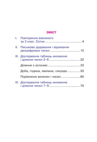 ЗМІСТ
I.	Повторення вивченого
за 2 клас. Сотня........................................ 4
II.	Письмове додавання і віднімання
двоцифрових чисел..................................15
III.	Дослідження таблиць множення
і ділення чисел 2–6...................................22
Ділення з остачею....................................33
Доба, година, хвилина, секунда...............53
Порівняння величин і чисел......................60
IV.	Дослідження таблиць множення
і ділення чисел 7–9...................................70
 