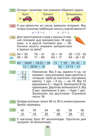 20
Склади і розв’яжи три взаємно обернені задачі.107
Для приготування страв у їдальні в пер-
шій половині дня використали 18 мор-
квин, а в другій половині дня — 26.
Скільки всього морквин використали
в їдальні за день?
109
110 52 – (12 – 6)
64 – (8 + 6)
54 + 23
38 + 58
76 – 41
71 – 40
53 + 16
64 + 17
111 64 + 28 74 – 765 + 34 92 – 20
13 + 38 63 – 13
33 + 56 40 – 2
29 + 18 74 – 31
112 Пояснення. Від 3 од. відняти 5 од. не
можемо, тому візьмемо один десяток із
чотирьох. Щоб це пам’ятати, поставимо
крапку. 1 дес. і 3 од. — це 13. Від 13
віднімаємо 5 — буде 8. Записуємо 8 під
одиницями. Десятків залишилося 3. Від
3 дес. віднімаємо 2 дес. — буде 1 дес.
Записуємо під десятками. Отримали
число 18.
43-
18
25
113 Знайди різницю чисел 56 та 29 із коментуванням.
Зроби перевірку.
114
-
42
-
78
-
54
-
65
-
56
-
95
15 19 32 48 38 57
У магазині було 87 велосипедів. Протягом дня
продали 18 велосипедів.
115
У цих рівностях усі числа замінили літерами. Яка
літера позначає найбільше число у кожній рівності?
a + b = c x – y = z
108
 