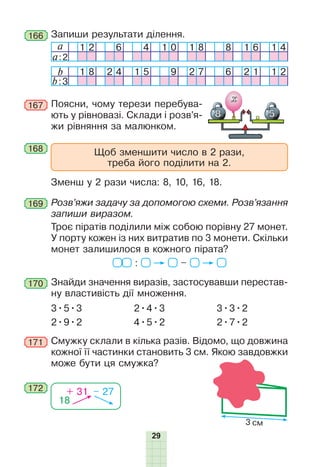 29
b 1 8 2 4 1 5 9 2 7 6 2 1 1 2
b:3
168
169
170
172
167 Поясни, чому терези перебува-
ють у рівновазі. Склади і розв’я-
жи рівняння за малюнком.
Щоб зменшити число в 2 рази,
треба його поділити на 2.
Зменш у 2 рази числа: 8, 10, 16, 18.
Розв’яжи задачу за допомогою схеми. Розв’язання
запиши виразом.
Троє піратів поділили між собою порівну 27 монет.
У порту кожен із них витратив по 3 монети. Скільки
монет залишилося в кожного пірата?
: –
Знайди значення виразів, застосувавши перестав-
ну властивість дії множення.
3•5•3
2•9•2
2•4•3
4•5•2
3•3•2
2•7•2
171 Смужку склали в кілька разів. Відомо, що довжина
кожної її частинки становить 3 см. Якою завдовжки
може бути ця смужка?
18
+ 31 – 27
166 Запиши результати ділення.
a 1 2 6 4 1 0 1 8 8 1 6 1 4
a:2
3 см
 