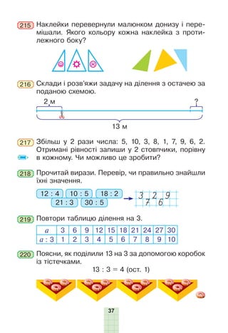 37
Наклейки перевернули малюнком донизу і пере-
мішали. Якого кольору кожна наклейка з проти-
лежного боку?
215
Збільш у 2 рази числа: 5, 10, 3, 8, 1, 7, 9, 6, 2.
Отримані рівності запиши у 2 стовпчики, порівну
в кожному. Чи можливо це зробити?
217
218 Прочитай вирази. Перевір, чи правильно знайшли
їхні значення.
3 2 9
7 6
12 : 4
21 : 3 30 : 5
10 : 5 18 : 2
219 Повтори таблицю ділення на 3.
а 3 6 9 12 15 18 21 24 27 30
а : 3 1 2 3 4 5 6 7 8 9 10
Поясни, як поділили 13 на 3 за допомогою коробок
із тістечками.
13 : 3 = 4 (ост. 1)
220
216 Склади і розв’яжи задачу на ділення з остачею за
поданою схемою.
2 м ?
13 м
 