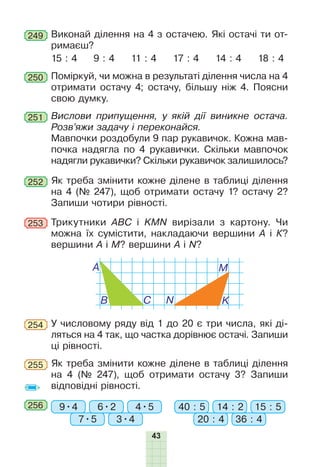 43
Виконай ділення на 4 з остачею. Які остачі ти от-
римаєш?
15 : 4 9 : 4 11 : 4 17 : 4 14 : 4 18 : 4
249
Поміркуй, чи можна в результаті ділення числа на 4
отримати остачу 4; остачу, більшу ніж 4. Поясни
свою думку.
250
Вислови припущення, у якій дії виникне остача.
Розв’яжи задачу і переконайся.
Мавпочки роздобули 9 пар рукавичок. Кожна мав-
почка надягла по 4 рукавички. Скільки мавпочок
надягли рукавички? Скільки рукавичок залишилось?
251
Як треба змінити кожне ділене в таблиці ділення
на 4 (№ 247), щоб отримати остачу 1? остачу 2?
Запиши чотири рівності.
252
У числовому ряду від 1 до 20 є три числа, які ді-
ляться на 4 так, що частка дорівнює остачі. Запиши
ці рівності.
254
Як треба змінити кожне ділене в таблиці ділення
на 4 (№ 247), щоб отримати остачу 3? Запиши
відповідні рівності.
255
256 9•4 40 : 5
7•5 20 : 43•4 36 : 4
6•2 14 : 24•5 15 : 5
Тðèêóòíèêè АВС і KMN
âèð³çà
ли
ç
êàðòîíó
.
×è
ìîæ
на
¿õ
ñóì³ñòèòè
, накладаючи вершини
À
³
Ê?
вершини
À
³
Ì
? вершини
À
³
N?
À
B C
M
N K
253
 