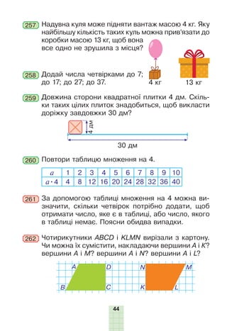 44
Надувна куля може підняти вантаж масою 4 кг. Яку
найбільшу кількість таких куль можна прив’язати до
коробки масою 13 кг, щоб вона
все одно не зрушила з місця?
257
Додай числа четвірками до 7;
до 17; до 27; до 37.
258
Повтори таблицю множення на 4.260
а 1 2 3 4 5 6 7 8 9 10
а•4 4 8 12 16 20 24 28 32 36 40
За допомогою таблиці множення на 4 можна ви-
значити, скільки четвірок потрібно додати, щоб
отримати число, яке є в таблиці, або число, якого
в таблиці немає. Поясни обидва випадки.
×îòèðèêóòíèêè
ABCD і KLMN
âèð³çà
ли
ç
êàðòîíó
.
×è
ìîæíà
¿õ
ñóì³ñòèòè
, накладаючи вершинè À ³ Ê?
вершини À ³ Ì? вершини
À
³
N? вершини A i L?
À
B C
D M
L
N
K
Довжина сторони квадратної плитки 4 дм. Скіль-
ки таких цілих плиток знадобиться, щоб викласти
доріжку завдовжки 30 дм?
259
30 дм
4дм
262
13 кг4 кг
261
 
