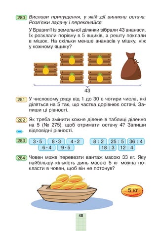 48
У числовому ряду від 1 до 30 є чотири числа, які
діляться на 5 так, що частка дорівнює остачі. За-
пиши ці рівності.
281
Як треба змінити кожне ділене в таблиці ділення
на 5 (№ 275), щоб отримати остачу 4? Запиши
відповідні рівності.
282
283 3•5 8 : 2
6•4 18 : 39•5 12 : 4
8•3 25 : 54•2 36 : 4
У Бразилії із земельної ділянки зібрали 43 ананаси.
Їх розклали порівну в 5 ящиків, а решту поклали
в мішок. На скільки менше ананасів у мішку, ніж
у кожному ящику?
43
Човен може перевезти вантаж масою 33 кг. Яку
найбільшу кількість динь масою 5 кг можна по-
класти в човен, щоб він не потонув?
284
Вислови припущення, у якій дії виникне остача.
Розв’яжи задачу і переконайся.
280
 