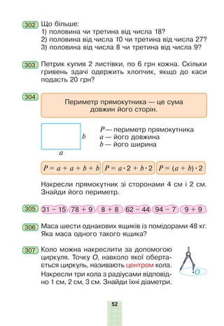 52
302 Що більше:
1) половина чи третина від числа 18?
2) половина від числа 10 чи третина від числа 27?
3) половина від числа 8 чи третина від числа 9?
303 Петрик купив 2 листівки, по 6 грн кожна. Скільки
гривень здачі одержить хлопчик, якщо до каси
подасть 20 грн?
306 Маса шести однакових ящиків із помідорами 48 кг.
Яка маса одного такого ящика?
305 31 – 15 78 + 9 8 + 8 62 – 44 94 – 7 9 + 9
307 Коло можна накреслити за допомогою
циркуля. Точку О, навколо якої оберта-
ється циркуль, називають центром кола.
Накресли три кола з радіусами відповід-
но 1 см, 2 см, 3 см. Знайди їхні діаметри.
O
304
Накресли прямокутник зі сторонами 4 см і 2 см.
Знайди його периметр.
Периметр прямокутника — це сума
довжин його сторін.
P = a + a + b + b P = a•2 + b•2 P = (a + b)•2
a
b
P — периметр прямокутника
a — його довжина
b — його ширина
 