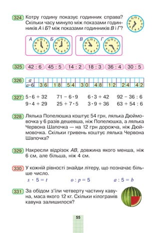 55
324 Котру годину показує годинник справа?
Скільки часу минуло між показами годин-
ників А і Б? між показами годинників В і Г?
325 42 : 6 45 : 5 14 : 2 18 : 3 36 : 4 30 : 5
326 a
a•6 3 6 1 8 5 4 3 0 4 8 1 2 2 4 4 2
327 5•6 + 32
9•4 + 29
71 – 6•9
25 + 7•5
6•3 + 42
3•9 + 36
92 – 36 : 6
63 + 54 : 6
328 Лялька Попелюшка коштує 54 грн, лялька Дюймо-
вочка у 6 разів дешевша, ніж Попелюшка, а лялька
Червона Шапочка — на 12 грн дорожча, ніж Дюй-
мовочка. Скільки гривень коштує лялька Червона
Шапочка?
329 Накресли відрізок АВ, довжина якого менша, ніж
6 см, але більша, ніж 4 см.
330 У кожній рівності знайди літеру, що позначає біль-
ше число.
s • 5 = t o : p = 5 a : 5 = b
331 За обідом з’їли четверту частину каву-
на, маса якого 12 кг. Скільки кілограмів
кавуна залишилося?
 