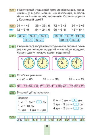 56
333 24 + 4•6
72 – 6•9
36 – 36 : 6
84 – 24 : 6
72 + 6•3
96 – 6•6
94 – 5•6
48 + 6•4
334 6•4 18 : 33•9 14 : 2
5•7 30 : 6
6•9 24 : 6
6•7 16 : 4
335 У кожній парі зображених годинників перший пока-
зує час до полудня, а другий — час після полудня.
Котру годину показує кожен годинник?
336 Розв’яжи рівняння.
x + 40 = 65 18 + x = 36 92 – x = 22
337 99 – 19 54 + 6 25 + 25 11 + 39 48 + 32 37 + 23
338 Виконай дії за зразком.
Зразок.
1 м – 1 дм = дм
1 м = 10 дм
10 дм – 1 дм = 9 дм
6 м – 5 дм = дм
5 дм – 3 см = см
4 дм – 2 см = см
a
a•6 4 8 5 4 1 8 3 0 4 2 1 2 2 4 3 6
339
332 У Костиковій іграшковій армії 28 піхотинців, верш-
ників — у 4 рази менше, ніж піхотинців, а моря-
ків — на 4 менше, ніж вершників. Скільки моряків
у Костиковій армії?
 