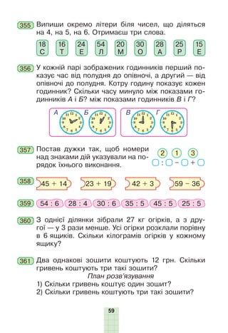 59
356 У кожній парі зображених годинників перший по-
казує час від полудня до опівночі, а другий — від
опівночі до полудня. Котру годину показує кожен
годинник? Скільки часу минуло між показами го-
динників А і Б? між показами годинників В і Г?
355 Випиши окремо літери біля чисел, що діляться
на 4, на 5, на 6. Отримаєш три слова.
18
С
16
Т
24
Е
54
Л
20
М
28
А
15
Е
30
О
25
Р
357 Постав дужки так, щоб номери
над знаками дій указували на по-
рядок їхнього виконання. : – +
12 3
358 45 + 14 23 + 19 42 + 3 59 – 36
359 54 : 6 28 : 4 30 : 6 35 : 5 45 : 5 25 : 5
360 З однієї ділянки зібрали 27 кг огірків, а з дру-
гої — у 3 рази менше. Усі огірки розклали порівну
в 6 ящиків. Скільки кілограмів огірків у кожному
ящику?
361 Два однакові зошити коштують 12 грн. Скільки
гривень коштують три такі зошити?
План розв’язування
1) Скільки гривень коштує один зошит?
2) Скільки гривень коштують три такі зошити?
 