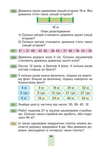 64
Довжина трьох однакових секцій огорожі 18 м. Яка
довжина п’яти таких секцій огорожі?
18 м
План розв’язування
1) Скільки метрів становить довжина однієї секції
огорожі?
2) Скільки метрів становить довжина п’яти таких
секцій огорожі?
386
387 27 + 27 99 – 43 92 – 36 54 + 27 36 + 45 19 + 35
388 Довжина радіуса кола 5 см. Скільки дециметрів
становить довжина діаметра цього кола?
389 Сестрі 12 років, а братові 4 роки. У скільки разів
сестра старша за брата?
392 Робот подолав 27 м трьома однаковими стрибка-
ми. Скільки таких стрибків він зробить, аби подо-
лати 45 м?
390 У скільки разів кожна величина, подана на жовто-
му фоні, більша за величину, подану навпроти на
блакитному фоні?
4 м 8 м 16 м 24 м 32 м
3 грн 9 грн 15 грн 21 грн 27 грн
6 кг 18 кг 24 кг 48 кг 54 кг
391 Знайди шосту частину від чисел: 30, 36, 42, 12.
Із трьох однакових квадратних плиток можна ви-
класти доріжку завдовжки 9 дм. Яка довжина до-
ріжки, викладеної із чотирьох таких плиток?
393
 