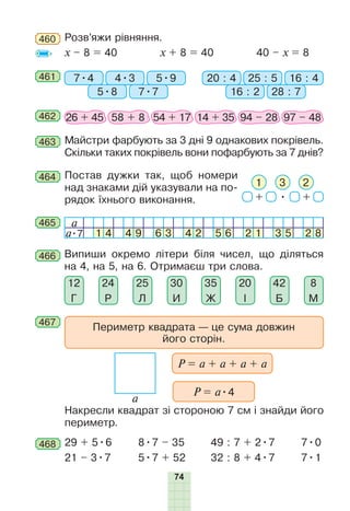 74
464 Постав дужки так, щоб номери
над знаками дій указували на по-
рядок їхнього виконання. + • +
31 2
465 a
a•7 1 4 4 9 6 3 4 2 5 6 2 1 3 5 2 8
466 Випиши окремо літери біля чисел, що діляться
на 4, на 5, на 6. Отримаєш три слова.
20
І
8
М
42
Б
35
Ж
30
И
25
Л
24
Р
12
Г
468 29 + 5•6
21 – 3•7
8•7 – 35
5•7 + 52
49 : 7 + 2•7
32 : 8 + 4•7
7•0
7•1
462 26 + 45 58 + 8 54 + 17 14 + 35 94 – 28 97 – 48
463 Майстри фарбують за 3 дні 9 однакових покрівель.
Скільки таких покрівель вони пофарбують за 7 днів?
461 7•4 20 : 44•3 25 : 5
5•8 16 : 2
5•9 16 : 4
7•7 28 : 7
460 Розв’яжи рівняння.
x – 8 = 40 x + 8 = 40 40 – х = 8
Накресли квадрат зі стороною 7 см і знайди його
периметр.
a
467
Периметр квадрата — це сума довжин
його сторін.
P = a + a + a + a
P = a•4
 