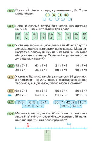 77
487 Випиши окремо літери біля чисел, що діляться
на 5, на 6, на 7. Отримаєш три слова.
18
П
45
Б
42
А
49
С
25
А
14
О
35
Р
36
У
30
К
488 У сім однакових ящиків розклали 42 кг яблук та
декілька ящиків наповнили виноградом. Маса ви-
нограду в одному ящику на 2 кг менша, ніж маса
яблук в одному ящику. Скільки кілограмів виногра-
ду в одному ящику?
489 42 : 7•6
35 : 7•4
63 : 7•6
28 : 7•4
21 : 7•5
56 : 7•6
14 : 7•6
49 : 7•6
У секцію бальних танців записалося 24 дівчинки,
а хлопчиків — на 20 менше. У скільки разів менше
хлопчиків, ніж дівчаток, записалося в секцію?
490
491 63 : 7•5
42 : 7•5
48 : 6•7
54 : 6•7
56 : 7•4
21 : 7•5
30 : 6•7
12 : 6•7
486 Прочитай літери в порядку виконання дій. Отри-
маєш слово.
– – •( – )
АЗ О К
492 7•3 35 : 76•5 42 : 7
7•2 63 : 7
7•4 21 : 7
5•8 49 : 7
493 Мар’яна мала подолати 20 клітинок, а подолала
лише 5. У скільки разів більшу відстань їй зали-
шилося пройти, ніж вона пройшла?
 