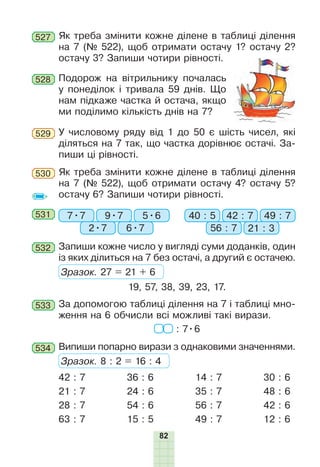 82
Як треба змінити кожне ділене в таблиці ділення
на 7 (№ 522), щоб отримати остачу 1? остачу 2?
остачу 3? Запиши чотири рівності.
527
Подорож на вітрильнику почалась
у понеділок і тривала 59 днів. Що
нам підкаже частка й остача, якщо
ми поділимо кількість днів на 7?
528
У числовому ряду від 1 до 50 є шість чисел, які
діляться на 7 так, що частка дорівнює остачі. За-
пиши ці рівності.
529
Як треба змінити кожне ділене в таблиці ділення
на 7 (№ 522), щоб отримати остачу 4? остачу 5?
остачу 6? Запиши чотири рівності.
530
531 7•7 40 : 59•7 42 : 7
2•7 56 : 7
5•6 49 : 7
6•7 21 : 3
Запиши кожне число у вигляді суми доданків, один
із яких ділиться на 7 без остачі, а другий є остачею.
Зразок. 27 = 21 + 6
19, 57, 38, 39, 23, 17.
532
За допомогою таблиці ділення на 7 і таблиці мно-
ження на 6 обчисли всі можливі такі вирази.
: 7•6
533
Випиши попарно вирази з однаковими значеннями.
Зразок. 8 : 2 = 16 : 4
534
42 : 7
21 : 7
28 : 7
63 : 7
36 : 6
24 : 6
54 : 6
15 : 5
14 : 7
35 : 7
56 : 7
49 : 7
30 : 6
48 : 6
42 : 6
12 : 6
 