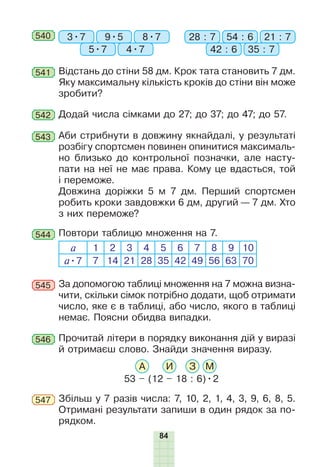 84
540 3•7 28 : 79•5 54 : 6
5•7 42 : 6
8•7 21 : 7
4•7 35 : 7
Відстань до стіни 58 дм. Крок тата становить 7 дм.
Яку максимальну кількість кроків до стіни він може
зробити?
541
Аби стрибнути в довжину якнайдалі, у результаті
розбігу спортсмен повинен опинитися максималь-
но близько до контрольної позначки, але насту-
пати на неї не має права. Кому це вдасться, той
і переможе.
Довжина доріжки 5 м 7 дм. Перший спортсмен
робить кроки завдовжки 6 дм, другий — 7 дм. Хто
з них переможе?
543
Додай числа сімками до 27; до 37; до 47; до 57.542
544 Повтори таблицю множення на 7.
а 1 2 3 4 5 6 7 8 9 10
а•7 7 14 21 28 35 42 49 56 63 70
За допомогою таблиці множення на 7 можна визна-
чити, скільки сімок потрібно додати, щоб отримати
число, яке є в таблиці, або число, якого в таблиці
немає. Поясни обидва випадки.
545
Збільш у 7 разів числа: 7, 10, 2, 1, 4, 3, 9, 6, 8, 5.
Отримані результати запиши в один рядок за по-
рядком.
547
Ïðî÷èòàé
літери в порядку ви­конання дій у виразі
й отримаєш слово. Знайди значення виразу.
53 – (12 – 18 : 6)•2
А И З М
546
 