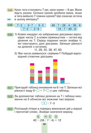 85
Крок тата становить 7 дм, крок мами — 6 дм. Вони
йдуть разом. Скільки кроків зробила мама, якщо
в тата вийшло 7 повних кроків? Що означає остача
в цьому випадку?
548
549 7•3 49 : 79•7 28 : 4
7•2 14 : 7
9•3 36 : 6
2•9 48 : 6
Пригадай таблиці множення на 6 і на 7. Запиши всі
рівності виду 6• = 7• з цих таблиць.
551
1)

Кожен квадрат на зображених діаграмах відпо-
відає числу 7, а кожен прямокутник — остачі від
ділення на 7. Серед поданих чисел знайди ті,
які ілюструють дані діаграми. Запиши рівності
на ділення з остачею.
11, 29, 22, 38, 47, 60.
2)

Яке число виявилося «зайвим»? Побудуй відпо-
відний стовпчик діаграми.
550
За допомогою таблиці ділення на 7 і таблиці мно-
ження на 5 обчисли всі можливі такі вирази.
: 7•5
552
Розташуй літери в порядку виконання дій у виразі
і пðî­÷èòàé
ñëîâî
. Знайди значення виразу.
42 – (56 : 7 : 4) + 12
Б Н Е О
553
 