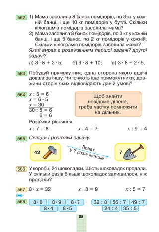 88
1) Мама засолила 8 банок помідорів, по 3 кг у кож-
ній банці, і ще 10 кг помідорів у бутлі. Скільки
кілограмів помідорів засолила мама?
2) Мама засолила 8 банок помідорів, по 3 кг у кожній
банці, і ще 5 банок, по 2 кг помідорів у кожній.
Скільки кілограмів помідорів засолила мама?
Який вираз є розв’язанням першої задачі? другої
задачі?
а) 3•8 + 2•5; б) 3•8 + 10; в) 3•8 – 2•5.
562
563 Побудуй прямокутник, одна сторона якого вдвічі
дов­ша за іншу. Чи існують іще прямокутники, дов-
жини сторін яких відповідають даній умові?
Розв’яжи рівняння.
х : 7 = 8 х : 4 = 7 х : 9 = 4
564 Щоб знайти
невідоме ділене,
треба частку помножити
на дільник.
х : 5 = 6
х = 6•5
х = 30
30 : 5 = 6
6 = 6
565 Склади і розв’яжи задачу.
У коробці 24 шоколадки. Шість шоколадок продали.
У скільки разів більше шоколадок залишилося, ніж
продали?
566
567 8•x = 32 x : 8 = 9 x : 5 = 7
568 8•8 32 : 88•9 56 : 7
8•4 24 : 4
8•7 49 : 7
8•5 35 : 5
 