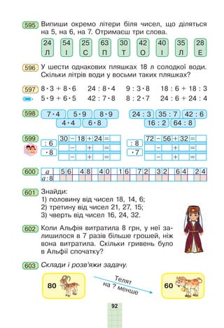 92
595 Випиши окремо літери біля чисел, що діляться
на 5, на 6, на 7. Отримаєш три слова.
42
О
35
Л
28
Е
40
І
30
Т
63
П
25
С
54
І
24
Л
У шести однакових пляшках 18 л солодкої води.
Скільки літрів води у восьми таких пляшках?
596
8•3 + 8•6
5•9 + 6•5
24 : 8•4
42 : 7•8
18 : 6 + 18 : 3
24 : 6 + 24 : 4
9 : 3•8
8 : 2•7
597
598 7•4 24 : 35•9 35 : 7
4•4 16 : 2
8•9 42 : 6
6•8 64 : 8
601 Знайди:
1) половину від чисел 18, 14, 6;
2) третину від чисел 21, 27, 15;
3) чверть від чисел 16, 24, 32.
603 Склади і розв’яжи задачу.
600 a 5 6 4 8 4 0 1 6 7 2 3 2 6 4 2 4
a:8
599 30 – 18 + 24 =
– + =
– + =
72 – 56 + 32 =
– + =
– + =
: 8
•7
: 6
•8
602 Коли Альфія витратила 8 грн, у неї за-
лишилося в 7 разів більше грошей, ніж
вона витратила. Скільки гривень було
в Альфії спочатку?
 