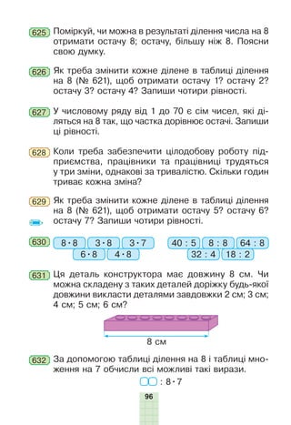 96
625 Поміркуй, чи можна в результаті ділення числа на 8
отримати остачу 8; остачу, більшу ніж 8. Поясни
свою думку.
626 Як треба змінити кожне ділене в таблиці ділення
на 8 (№ 621), щоб отримати остачу 1? остачу 2?
остачу 3? остачу 4? Запиши чотири рівності.
627 У числовому ряду від 1 до 70 є сім чисел, які ді-
ляться на 8 так, що частка дорівнює остачі. Запиши
ці рівності.
628 Коли треба забезпечити цілодобову роботу під-
приємства, працівники та працівниці трудяться
у три зміни, однакові за тривалістю. Скільки годин
триває кожна зміна?
Як треба змінити кожне ділене в таблиці ділення
на 8 (№ 621), щоб отримати остачу 5? остачу 6?
остачу 7? Запиши чотири рівності.
629
630 8•8 40 : 53•8 8 : 8
6•8 32 : 4
3•7 64 : 8
4•8 18 : 2
631 Ця деталь конструктора має довжину 8 см. Чи
можна складену з таких деталей доріжку будь-якої
довжини викласти деталями завдовжки 2 см; 3 см;
4 см; 5 см; 6 см?
8 см
632 За допомогою таблиці ділення на 8 і таблиці мно-
ження на 7 обчисли всі можливі такі вирази.
: 8•7
 