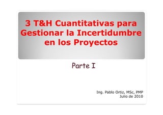 3 T&H Cuantitativas para
Gestionar la Incertidumbre
     en los Proyectos

           Parte I


                     Ing. Pablo Ortiz, MSc, PMP
                                  Julio de 2010
 