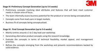 Stage III: Preliminary Concept Generation (up to 5-6 weeks)
• Preliminary concepts involving ideal attributes and features that will best meet customer
needs in chosen area of focus.
• The team informally assess business potential for the product or service being conceptualized.
• Concepts come from lead users in target markets.
• Business fit of concepts being conceptualized.
Stage IV: Final Concept Generation (up to 5-6 weeks)
• Mainly centres around a 1 to 2 day lead user workshop.
• Generating alternative product concepts using the research knowledge.
• Evaluate the concepts in terms of technical feasibility, market appeal, and management
priorities.
• Refines the concepts emerging from the workshop and presents recommendations backed by
solid evidence.
 