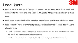Lead Users
• Lead users are users of a product or service that currently experience needs still
unknown to the public and who also benefit greatly if they obtain a solution to these
needs.
• Lead Users' real life experience is needed for marketing research in fast-moving fields.
• Lead users of a novel or enhanced product, process or service as those displaying two
characteristics:
• Lead users face needs that will be general in a marketplace—but face them months or years before
the bulk of that marketplace encounters them, and
• Lead users are positioned to benefit significantly by obtaining a solution to those needs.
 