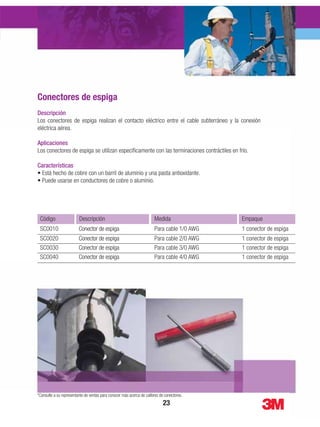 Descripción
La Herramienta Scotchlok™ TR-490 es una herramienta compacta de alta calidad para realizar las
funciones básicas de conexionado.
Aplicaciones
La Herramienta Scotchlok™ TR-490 se utiliza especíﬁcamente para la compresión de terminales y
conectores aislados y no aislados.
Características
y por la CSA.
EmpaqueMedidaDescripciónCódigo
1 herramientaN/AHerramienta Scotchlok™TR-490
Descripción
Los conectores de espiga realizan el contacto eléctrico entre el cable subterráneo y la conexión
eléctrica aérea.
Aplicaciones
Los conectores de espiga se utilizan especíﬁcamente con las terminaciones contráctiles en frío.
Características
EmpaqueMedidaDescripciónCódigo
1 conector de espigaPara cable 1/0 AWGConector de espigaSC0010
1 conector de espigaPara cable 2/0 AWGConector de espigaSC0020
1 conector de espigaPara cable 3/0 AWGConector de espigaSC0030
1 conector de espigaPara cable 4/0 AWGConector de espigaSC0040
*Consulte a su representante de ventas para conocer más acerca de calibres de conectores.
 