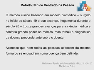 Método Clínico Centrado na Pessoa


O método clínico baseado em modelo biomédico – surgido
no início do século 19 e que alcançou hegemonia durante o
século 20 – trouxe grandes avanços para a ciência médica e
conferiu grande poder ao médico, mas tornou o diagnóstico
da doença preponderante sobre o doente.


Acontece que nem todas as pessoas adoecem da mesma
forma ou se enquadram numa doença bem definida.


                        Medicina da Família e da Comunidade – Bloco III – 2012-2
                                           Marília Ione Futino
 
