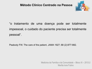 Método Clínico Centrado na Pessoa




“o tratamento de uma doença pode ser totalmente
impessoal, o cuidado do paciente precisa ser totalmente
pessoal“.


Peabody FW. The care of the patient. JAMA 1927; 88 (2):877-882.




                             Medicina da Família e da Comunidade – Bloco III – 2012-2
                                                Marília Ione Futino
 