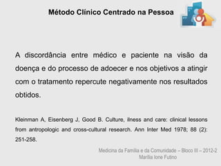 Método Clínico Centrado na Pessoa




A discordância entre médico e paciente na visão da
doença e do processo de adoecer e nos objetivos a atingir
com o tratamento repercute negativamente nos resultados
obtidos.


Kleinman A, Eisenberg J, Good B. Culture, ilness and care: clinical lessons
from antropologic and cross-cultural research. Ann Inter Med 1978; 88 (2):
251-258.
                                Medicina da Família e da Comunidade – Bloco III – 2012-2
                                                   Marília Ione Futino
 