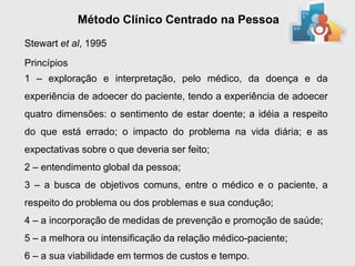 Método Clínico Centrado na Pessoa
Stewart et al, 1995
Princípios
1 – exploração e interpretação, pelo médico, da doença e da
experiência de adoecer do paciente, tendo a experiência de adoecer
quatro dimensões: o sentimento de estar doente; a idéia a respeito
do que está errado; o impacto do problema na vida diária; e as
expectativas sobre o que deveria ser feito;
2 – entendimento global da pessoa;
3 – a busca de objetivos comuns, entre o médico e o paciente, a
respeito do problema ou dos problemas e sua condução;
4 – a incorporação de medidas de prevenção e promoção de saúde;
5 – a melhora ou intensificação da relação médico-paciente;
6 – a sua viabilidade em termos de custos e tempo.
 