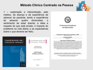 Método Clínico Centrado na Pessoa

1 – exploração e interpretação, pelo
médico, da doença e da experiência de
adoecer do paciente, tendo a experiência
de adoecer quatro dimensões: o
sentimento de estar doente; a idéia a
respeito do que está errado; o impacto do
problema na vida diária; e as expectativas
sobre o que deveria ser feito;
 