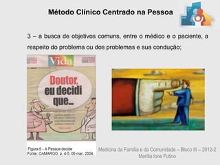 Método Clínico Centrado na Pessoa


3 – a busca de objetivos comuns, entre o médico e o paciente, a
respeito do problema ou dos problemas e sua condução;




                        Medicina da Família e da Comunidade – Bloco III – 2012-2
                                           Marília Ione Futino
 