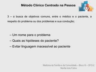 Método Clínico Centrado na Pessoa


3 – a busca de objetivos comuns, entre o médico e o paciente, a
respeito do problema ou dos problemas e sua condução;




 – Um nome para o problema
 – Quais as hipóteses do paciente?
 – Evitar linguagem inacessível ao paciente




                           Medicina da Família e da Comunidade – Bloco III – 2012-2
                                              Marília Ione Futino
 