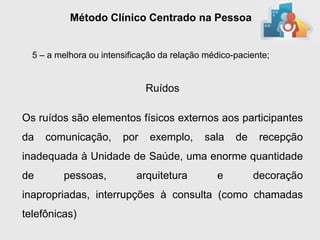 Método Clínico Centrado na Pessoa


  5 – a melhora ou intensificação da relação médico-paciente;


                              Ruídos

Os ruídos são elementos físicos externos aos participantes
da   comunicação,       por    exemplo,     sala    de    recepção
inadequada à Unidade de Saúde, uma enorme quantidade
de       pessoas,          arquitetura          e        decoração
inapropriadas, interrupções à consulta (como chamadas
telefônicas)
 